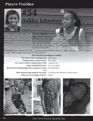 #54
Ashley Johnston5’6” Freshman Guard
Cerritos - Cerritos HS
Cypress Highlights: First year at Cypress.
High School Highlights: Played one year of varsity for Cerritos after two
years on a travel team and her freshman season on junior varsity… excelled on
junior varsity averaging 22 points a game… averaged 12 points and 6 rebounds
while on her travel team… averaged 10 points, 2 steals, and 4 rebounds while
on varsity her senior season… also participated in track and was ranked in the
top three in the 4x400.  
Personal: Born on February 20, 1989… parents are Jackie and Bill Johnston… sister is Christina… came to Cypress
because, “Who wouldn’t want to play for Coach Mohr?!”
According to Coach Mohr, Ash-
ley... has so much potential to do
great things here. We need her to
push herself to become the players
she can be.
The World According to Ashley
The actress who would play me.. Halle Berry.
Funniest player on the team is.. Red (Tara).
For a day, I’d like to change places with.. someone rich.
I play basketball because.. I love the game.
The most interesting people since coming to Cypress
are..
My teammates.
Most embarrassing moment was when.. I fell down the bleachers in high school.
When no one is looking, I like to.. Dance.
28
 