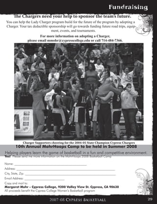 10th Annual MohrHoops Camp to be held in Summer 2008
Helping players learn the game of basketball in a fun and competitive environment.
Yes! Please send me more information on the MohrHoops 2008 Basketball Camp
Name: _______________________________________________
Address: ________________________________________________________________
City, State, Zip: ___________________________________________________________
Email Address: __________________________
Copy and mail to:
Margaret Mohr - Cypress College, 9200 Valley View St. Cypress, CA 90630
All proceeds benefit the Cypress College Women’s Basketball program
The Chargers need your help to sponsor the team’s future.
You can help the Lady Charger program build for the future of the program by adopting a
Charger. Your tax deductible sponsorship will go towards funding future road trips, equip-
ment, events, and tournaments.
For more information on adopting a Charger,
please email mmohr@cypresscollege.edu or call 714-484-7366.
Charger Supporters cheering for the 2004-05 State Champion Cypress Chargers
29
 