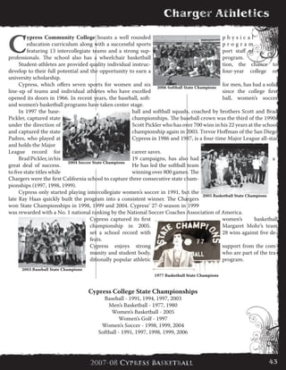 C
ypress Community College boasts a well rounded p h y s i c a l
education curriculum along with a successful sports p r o g r a m
featuring 13 intercollegiate teams and a strong sup- port staff of
professionals. The school also has a wheelchair basketball program.
	 Student-athletes are provided quality individual instruc- tion, the chance to
develop to their full potential and the opportunity to earn a four-year college or
university scholarship.
	 Cypress, which offers seven sports for women and six for men, has had a solid
line-up of teams and individual athletes who have excelled since the college first
opened its doors in 1966. In recent years, the baseball, soft- ball, women’s soccer
and women’s basketball programs have taken center stage.
	 In 1997 the base- ball and softball squads, coached by brothers Scott and Brad
Pickler, captured state championships. The baseball crown was the third of the 1990s
under the direction of Scott Pickler who has over 700 wins in his 22 years at the school
and captured the state championship again in 2003. Trevor Hoffman of the San Diego
Padres, who played at Cypress in 1986 and 1987, is a four-time Major League all-star
and holds the Major
League record for career saves.
	 BradPickler,inhis 19 campaigns, has also had a
great deal of success. He has led the softball team
to five state titles while winning over 800 games. The
Chargers were the first California school to capture three consecutive state cham-
pionships (1997, 1998, 1999).
	 Cypress only started playing intercollegiate women’s soccer in 1991, but the
late Ray Haas quickly built the program into a consistent winner. The Chargers
won State Championships in 1998, 1999 and 2004. Cypress’ 27-0 season in 1999
was rewarded with a No. 1 national ranking by the National Soccer Coaches Association of America.
	 Cypress captured its first women’s basketball
championship in 2005. Margaret Mohr’s team
set a school record with 28 wins against five de-
feats.
	 Cypress enjoys strong support from the com-
munity and student body, who are part of the tra-
ditionally popular athletic program.
Cypress College State Championships
Baseball - 1991, 1994, 1997, 2003
Men’s Basketball - 1977, 1980
Women’s Basketball - 2005
Women’s Golf - 1997
Women’s Soccer - 1998, 1999, 2004
Softball - 1991, 1997, 1998, 1999, 2006
2003 Baseball State Champions
2005 Basketball State Champions
2004 Soccer State Champions
2006 Softball State Champions
1977 Basketball State Champions
43
 