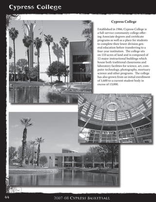 Cypress College
Established in 1966, Cypress College is
a full-service community college offer-
ing Associate degrees and certificate
programs as well as a place for students
to complete their lower division gen-
eral education before transferring to a
four-year institution. The college sits
on 110 acres of land and is composed of
12 major instructional buildings which
house both traditional classrooms and
laboratory facilities for science, art, com-
puter technology, photography, mortuary
science and other programs. The college
has also grown from an initial enrollment
of 1,600 to a current student body in
excess of 13,000.
44	
 