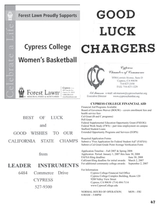 CYPRESS COLLEGE FINANCIALAID
Financial Aid Programs Available
Board of Governors Waiver (BOGW) – covers enrollment fees and
health service fees
Cal Grant (B and C programs)
Pell Grant
Federal Supplemental Education Opportunity Grant (FSEOG)
Federal Work Study (FWS) – part time employment on campus
Stafford Student Loans
Extended Opportunity Programs and Services (EOPS)
Required Application Forms
Submit a “Free Application for Federal Student Aid” (FAFSA)
Submit a Cal Grant Grade Point Average Verification Form
Application Timeline – Fall 2007  Spring 2008
Application  Period: January 1, 2007 thru June 30, 2008
FAFSA filing deadline:			 June 30, 2008
CalGrant filing deadline for initial awards:	 March 2, 2007
For additional community college awards:	 September 2, 2007	
For Information
	 Cypress College Financial Aid Office
	 Cypress College Complex Building, Room 120
	 9200 Valley View Street
	 Cypress, CA 90630  (714) 484-7114
	 www.CypressCollege.edu
NORMAL HOURS OF OPERATION:	 MON – FRI	
8:00AM – 5:00PM
47
 