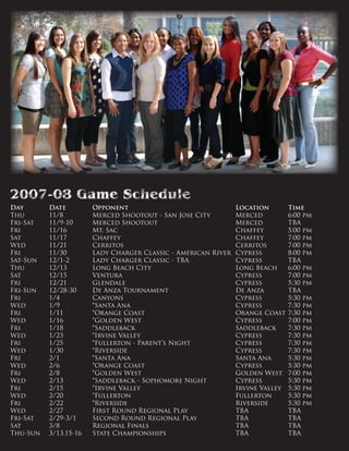 Day 	 Date 	 Opponent 	 Location 	 Time
Thu 	 11/8 	 Merced Shootout - San Jose City 	 Merced 	 6:00 pm 	
Fri-Sat 	 11/9-10 	 Merced Shootout 	 Merced 	 TBA 	
Fri 	 11/16 	 Mt. Sac 	 Chaffey 	 5:00 pm 	
Sat 	 11/17 	 Chaffey 	 Chaffey 	 7:00 pm 	
Wed 	 11/21 	 Cerritos 	 Cerritos 	 7:00 pm 	
Fri 	 11/30 	 Lady Charger Classic - American River 	Cypress 	 8:00 pm 	
Sat-Sun 	 12/1-2 	 Lady Charger Classic - TBA 	 Cypress 	 TBA 	
Thu 	 12/13 	 Long Beach City 	 Long Beach	 6:00 pm 	
Sat 	 12/15 	 Ventura 	 Cypress 	 7:00 pm 	
Fri 	 12/21 	 Glendale 	 Cypress 	 5:30 pm 	
Fri-Sun 	 12/28-30 	 De Anza Tournament 	 De Anza 	 TBA 	
Fri 	 1/4 	 Canyons 	 Cypress 	 5:30 pm 	
Wed 	 1/9 	 *Santa Ana 	 Cypress 	 7:30 pm 	
Fri 	 1/11 	 *Orange Coast 	 Orange Coast 	7:30 pm 	
Wed	 1/16 	 *Golden West 	 Cypress 	 7:00 pm 	
Fri 	 1/18 	 *Saddleback 	 Saddleback 	 7:30 pm 	
Wed 	 1/23 	 *Irvine Valley 	 Cypress 	 7:30 pm 	
Fri 	 1/25 	 *Fullerton - Parent’s Night 	 Cypress 	 7:30 pm 	
Wed 	 1/30 	 *Riverside 	 Cypress 	 7:30 pm 	
Fri 	 2/1 	 *Santa Ana 	 Santa Ana 	 5:30 pm 	
Wed 	 2/6 	 *Orange Coast 	 Cypress 	 5:30 pm 	
Fri 	 2/8 	 *Golden West 	 Golden West 	 7:00 pm 	
Wed 	 2/13 	 *Saddleback - Sophomore Night 	 Cypress 	 5:30 pm 	
Fri 	 2/15 	 *Irvine Valley 	 Irvine Valley 	 5:30 pm 	
Wed 	 2/20 	 *Fullerton 	 Fullerton 	 5:30 pm 	
Fri 	 2/22 	 *Riverside 	 Riverside 	 5:30 pm 	
Wed 	 2/27 	 First Round Regional Play 	 TBA 	 TBA 	
Fri-Sat 	 2/29-3/1 	 Second Round Regional Play 	 TBA 	 TBA 	
Sat 	 3/8 	 Regional Finals 	 TBA 	 TBA 	
Thu-Sun 	 3/13,15-16 	 State Championships 	 TBA 	 TBA
 