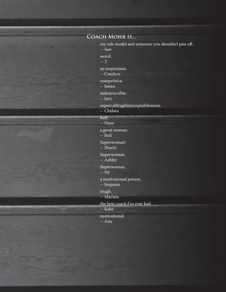 Coach Mohr is...
my role model and someone you shouldn’t piss off..
-- Saw
weird.
-- T
an inspiration.
-- Candyce
competitive.
-- Janice
indestructible.
-- Jazz
supercalifragilisticexpialidosious.
-- Chelsea
buff.
-- Noor
a great woman.
-- Red
Superwoman!
-- Shorty
Superwoman.
-- Ashley
Superwoman.
-- Ny
a motivational person.
-- Sequana
tough.
-- Marissa
the best coach I’ve ever had.
-- Keke
motivational.
-- Ana
 