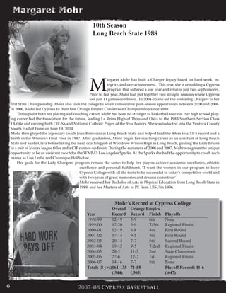M
argaret Mohr has built a Charger legacy based on hard work, in-
tegrity, and overachievement. This year, she is rebuilding a Cypress
program that suffered a low year and returns just two sophomores.
Prior to last year, Mohr had put together two straight seasons where Cypress
lost just 11 games combined. In 2004-05 she led the underdog Chargers to her
first State Championship. Mohr also took the college to seven consecutive post-season appearances between 2000 and 2006.
In 2006, Mohr led Cypress to their first Orange Empire Conference Championship since 1988.
	 Throughout both her playing and coaching career, Mohr has been no stranger to basketball success. Her high school play-
ing career laid the foundation for the future, leading La Reina High of Thousand Oaks to the 1983 Southern Section Class
1A title and earning both CIF-SS and National Catholic Player of the Year honors. She was inducted into the Ventura County
Sports Hall of Fame on June 19, 2004.
Mohr then played for legendary coach Joan Bonvicini at Long Beach State and helped lead the 49ers to a 33-3 record and a
berth in the Women’s Final Four in 1987. After graduation, Mohr began her coaching career as an assistant at Long Beach
State and Santa Clara before taking the head coaching job at Woodrow Wilson High in Long Beach, guiding the Lady Bruins
to a pair of Moore league titles and a CIF runner-up finish. During the summers of 2006 and 2007, Mohr was given the unique
opportunity to be an assistant coach for the WNBA’s Los Angeles Sparks. At the Sparks she had the opportunity to coach such
names as Lisa Leslie and Chamique Holdsclaw.
	 Her goals for the Lady Chargers’ program remain the same: to help her players achieve academic excellence, athletic
excellence and personal fulfillment. “I want the women in our program to leave
Cypress College with all the tools to be successful in today’s competitive world and
with two years of great memories and dreams come true”
	 Mohr received her Bachelor of Arts in Physical Education from Long Beach State in
1988, and her Masters of Arts in PE from LBSU in 1996.
10th Season
Long Beach State 1988
Mohr’s Record at Cypress College
	 Overall	 Orange Empire 		
Year 	 Record 	 Record 	 Finish 	 Playoffs
1998-99 	 12-19 	 5-9 	 6th 	 None
1999-00 	 12-20 	 5-9 	 T-5th 	 Regional Finals
2000-01 	 12-19 	 6-8 	 4th 	 First Round
2001-02 	 17-14 	 9-5 	 4th 	 First Round
2002-03 	 20-14 	 7-7 	 5th 	 Second Round
2003-04 	 19-12 	 9-5 	 T-2nd 	 Regional Finals
2004-05 	 28-5 	 11-3 	 2nd 	 State Champions
2005-06 	 27-6 	 12-2 	 1st 	 Regional Finals
2006-07	 14-16	 7-7	 5th	 None
Totals (8 yrs)	161-135	 71-55 		 Playoff Record: 11-6
	 (.544) 	 (.563) 		 (.647)
6
 