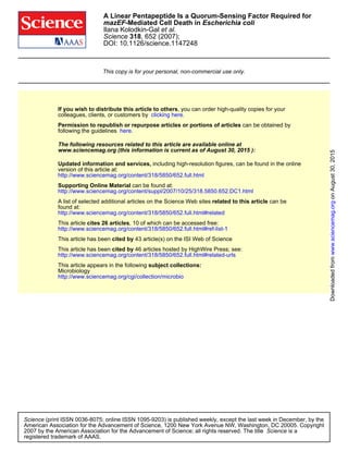 DOI: 10.1126/science.1147248
, 652 (2007);318Science
et al.Ilana Kolodkin-Gal
Escherichia coli-Mediated Cell Death inmazEF
A Linear Pentapeptide Is a Quorum-Sensing Factor Required for
This copy is for your personal, non-commercial use only.
clicking here.colleagues, clients, or customers by
, you can order high-quality copies for yourIf you wish to distribute this article to others
here.following the guidelines
can be obtained byPermission to republish or repurpose articles or portions of articles
):August 30, 2015www.sciencemag.org (this information is current as of
The following resources related to this article are available online at
http://www.sciencemag.org/content/318/5850/652.full.html
version of this article at:
including high-resolution figures, can be found in the onlineUpdated information and services,
http://www.sciencemag.org/content/suppl/2007/10/25/318.5850.652.DC1.html
can be found at:Supporting Online Material
http://www.sciencemag.org/content/318/5850/652.full.html#related
found at:
can berelated to this articleA list of selected additional articles on the Science Web sites
http://www.sciencemag.org/content/318/5850/652.full.html#ref-list-1
, 10 of which can be accessed free:cites 26 articlesThis article
43 article(s) on the ISI Web of Sciencecited byThis article has been
http://www.sciencemag.org/content/318/5850/652.full.html#related-urls
46 articles hosted by HighWire Press; see:cited byThis article has been
http://www.sciencemag.org/cgi/collection/microbio
Microbiology
subject collections:This article appears in the following
registered trademark of AAAS.
is aScience2007 by the American Association for the Advancement of Science; all rights reserved. The title
CopyrightAmerican Association for the Advancement of Science, 1200 New York Avenue NW, Washington, DC 20005.
(print ISSN 0036-8075; online ISSN 1095-9203) is published weekly, except the last week in December, by theScience
onAugust30,2015www.sciencemag.orgDownloadedfrom
 