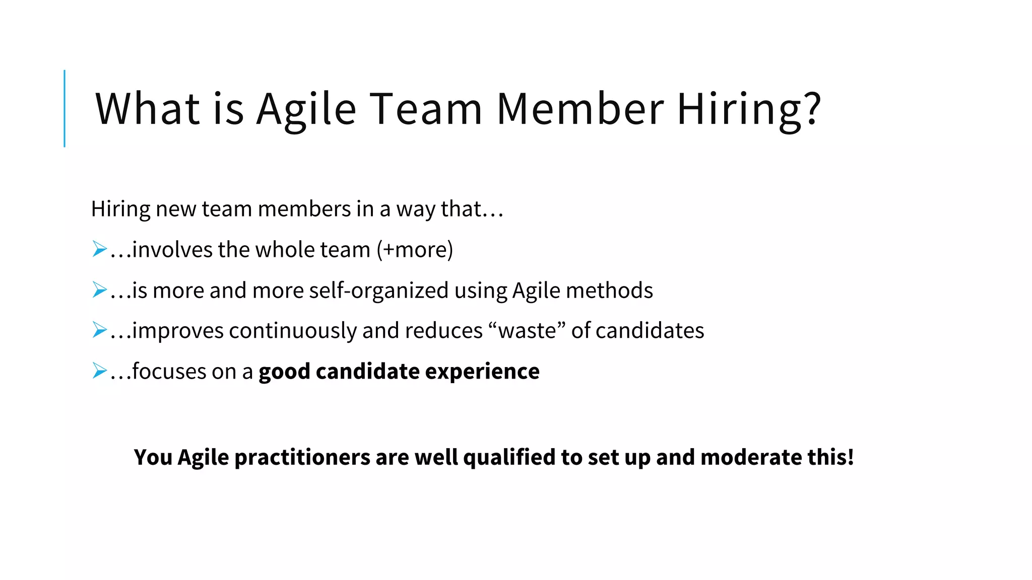 What is Agile Team Member Hiring?
Hiring new team members in a way that…
Ø…involves the whole team (+more)
Ø…is more and more self-organized using Agile methods
Ø…improves continuously and reduces “waste” of candidates
Ø…focuses on a good candidate experience
You Agile practitioners are well qualified to set up and moderate this!
 