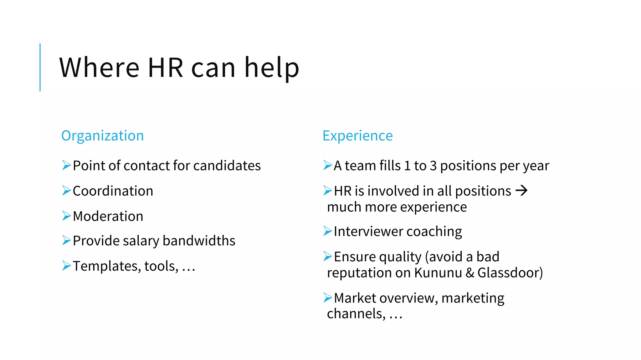 Where HR can help
Organization
ØPoint of contact for candidates
ØCoordination
ØModeration
ØProvide salary bandwidths
ØTemplates, tools, …
Experience
ØA team fills 1 to 3 positions per year
ØHR is involved in all positions à
much more experience
ØInterviewer coaching
ØEnsure quality (avoid a bad
reputation on Kununu & Glassdoor)
ØMarket overview, marketing
channels, …
 