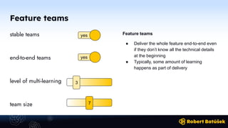 Feature teams
stable teams
end-to-end teams
level of multi-learning
team size
Feature teams
● Deliver the whole feature end-to-end even
if they don’t know all the technical details
at the beginning
● Typically, some amount of learning
happens as part of delivery
yes
yes
3
7
 