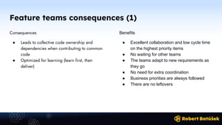 Feature teams consequences (1)
Consequences
● Leads to collective code ownership and
dependencies when contributing to common
code
● Optimized for learning (learn first, then
deliver)
Benefits
● Excellent collaboration and low cycle time
on the highest priority items
● No waiting for other teams
● The teams adapt to new requirements as
they go
● No need for extra coordination
● Business priorities are always followed
● There are no leftovers
 