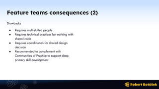 Feature teams consequences (2)
Drawbacks
● Requires multi-skilled people
● Requires technical practices for working with
shared code
● Requires coordination for shared design
decision
● Recommended to complement with
Communities of Practice to support deep
primary skill development
 