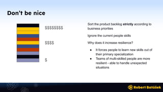 Don’t be nice
Sort the product backlog strictly according to
business priorities
Ignore the current people skills
Why does it increase resilience?
● It forces people to learn new skills out of
their primary specialization
● Teams of multi-skilled people are more
resilient - able to handle unexpected
situations
$$$$$$$$
$
$$$$
 