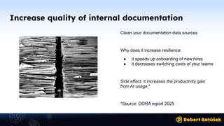 Increase quality of internal documentation
Clean your documentation data sources
Why does it increase resilience:
● it speeds up onboarding of new hires
● it decreases switching costs of your teams
Side effect: it increases the productivity gain
from AI usage.*
*Source: DORA report 2025
 