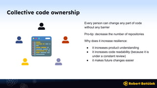 Collective code ownership
Every person can change any part of code
without any barrier
Pro-tip: decrease the number of repositories
Why does it increase resilience:
● it increases product understanding
● it increases code readability (because it is
under a constant review)
● it makes future changes easier
 