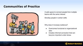 Communities of Practice
A safe space to connect people from multiple
teams with the same interest
Develop people in certain skills
Why does it increase resilience?
● Overcomes functional or organizational
silos
● Creates informal connection that can
become important under stress
 