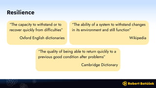 Resilience
“The capacity to withstand or to
recover quickly from difficulties”
Oxford English dictionaries
“The quality of being able to return quickly to a
previous good condition after problems”
Cambridge Dictionary
“The ability of a system to withstand changes
in its environment and still function”
Wikipedia
 
