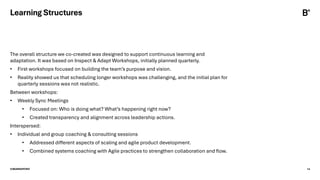 ©BEARINGPOINT 14
Learning Structures
The overall structure we co-created was designed to support continuous learning and
adaptation. It was based on Inspect & Adapt Workshops, initially planned quarterly.
• First workshops focused on building the team’s purpose and vision.
• Reality showed us that scheduling longer workshops was challenging, and the initial plan for
quarterly sessions was not realistic.
Between workshops:
• Weekly Sync Meetings
• Focused on: Who is doing what? What’s happening right now?
• Created transparency and alignment across leadership actions.
Interspersed:
• Individual and group coaching & consulting sessions
• Addressed different aspects of scaling and agile product development.
• Combined systems coaching with Agile practices to strengthen collaboration and flow.
 