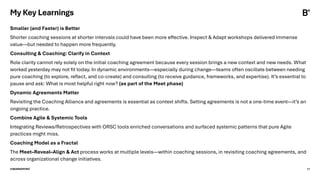 ©BEARINGPOINT 17
Smaller (and Faster) is Better
Shorter coaching sessions at shorter intervals could have been more effective. Inspect & Adapt workshops delivered immense
value—but needed to happen more frequently.
Consulting & Coaching: Clarify in Context
Role clarity cannot rely solely on the initial coaching agreement because every session brings a new context and new needs. What
worked yesterday may not fit today. In dynamic environments—especially during change—teams often oscillate between needing
pure coaching (to explore, reflect, and co-create) and consulting (to receive guidance, frameworks, and expertise). It’s essential to
pause and ask: What is most helpful right now? (as part of the Meet phase)
Dynamic Agreements Matter
Revisiting the Coaching Alliance and agreements is essential as context shifts. Setting agreements is not a one-time event—it’s an
ongoing practice.
Combine Agile & Systemic Tools
Integrating Reviews/Retrospectives with ORSC tools enriched conversations and surfaced systemic patterns that pure Agile
practices might miss.
Coaching Model as a Fractal
The Meet–Reveal–Align & Act process works at multiple levels—within coaching sessions, in revisiting coaching agreements, and
across organizational change initiatives.
My Key Learnings
 