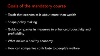 • Teach that economics is about more than wealth
• Shape policy making
• Guide companies in measures to enhance productivity and
profitability
• What makes a healthy economy
• How can companies contribute to people’s welfare
Goals of the mandatory course
 