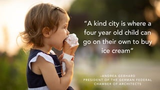 “A kind city is where a
four year old child can
go on their own to buy
ice cream”
– A N D R E A G E B H A R D
P R E S I D E N T O F T H E G E R M A N F E D E R A L
C H A M B E R O F A R C H I T E C T S
 