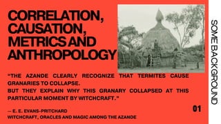 CORRELATION,
CAUSATION,
METRICSAND
ANTHROPOLOGY
01
SOME
BACKGROUND
“THE AZANDE CLEARLY RECOGNIZE THAT TERMITES CAUSE
GRANARIES TO COLLAPSE.
BUT THEY EXPLAIN WHY THIS GRANARY COLLAPSED AT THIS
PARTICULAR MOMENT BY WITCHCRAFT.”
— E. E. EVANS-PRITCHARD
WITCHCRAFT, ORACLES AND MAGIC AMONG THE AZANDE
 