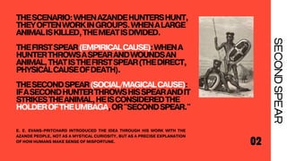 THESCENARIO:WHENAZANDEHUNTERSHUNT,
THEYOFTENWORKINGROUPS.WHENALARGE
ANIMALISKILLED,THEMEATISDIVIDED.
THEFIRSTSPEAR(EMPIRICALCAUSE):WHENA
HUNTERTHROWSASPEARANDWOUNDSAN
ANIMAL,THATISTHEFIRSTSPEAR(THEDIRECT,
PHYSICALCAUSEOFDEATH).
THESECONDSPEAR(SOCIAL/MAGICALCAUSE):
IFASECONDHUNTERTHROWSHISSPEARANDIT
STRIKESTHEANIMAL,HEISCONSIDEREDTHE
HOLDEROFTHEUMBAGA,OR"SECONDSPEAR."
02
SECOND
SPEAR
E. E. EVANS-PRITCHARD INTRODUCED THE IDEA THROUGH HIS WORK WITH THE
AZANDE PEOPLE, NOT AS A MYSTICAL CURIOSITY, BUT AS A PRECISE EXPLANATION
OF HOW HUMANS MAKE SENSE OF MISFORTUNE.
 