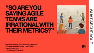 “SOAREYOU
SAYINGAGILE
TEAMSARE
IRRATIONALWITH
THEIRMETRICS?”
04
WHAT
ABOUT
AGILE
“WITCHCRAFT EXPLAINS UNFORTUNATE EVENTS.
IT DOES NOT DENY NATURAL CAUSATION —
IT SUPPLEMENTS IT.”
— E. E. EVANS-PRITCHARD
 