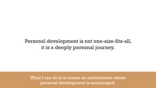 Personal development is not one-size-fits-all,
it is a deeply personal journey.
What I can do is to create an environment where
personal development is encouraged.
 