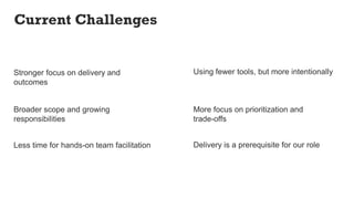 Stronger focus on delivery and
outcomes
Less time for hands-on team facilitation
More focus on prioritization and
trade-offs
Broader scope and growing
responsibilities
Using fewer tools, but more intentionally
Delivery is a prerequisite for our role
Current Challenges
 