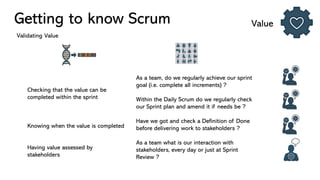 Getting to know Scrum Value
Validating Value
Checking that the value can be
completed within the sprint
Knowing when the value is completed
Having value assessed by
stakeholders
As a team, do we regularly achieve our sprint
goal (i.e. complete all increments) ?
Within the Daily Scrum do we regularly check
our Sprint plan and amend it if needs be ?
Have we got and check a Definition of Done
before delivering work to stakeholders ?
As a team what is our interaction with
stakeholders, every day or just at Sprint
Review ?
 