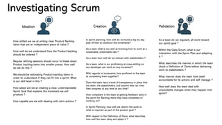 Investigating Scrum
How skilled are we at writing clear Product Backlog
items that are an independent piece of value ?
How well do we understand how the Product backlog
should be ordered ?
Regular refining sessions should occur to break down
Product backlog items into smaller pieces. How well
do we do this ?
We should be estimating Product backlog items in
order to understand if they can fit into a sprint. What
is our skill level in this ?
How adept are we at creating a clear, understandable
Sprint Goal that explains the increment we will
produce ?
How capable are we with dealing with retro actions ?
In sprint planning, how well do we build a day by day
plan of how to construct the increments?
As a team what is our skill at knowing how to work at a
sustainable, predictable rate ?
As a team how well do we interact with stakeholders ?
As a team, what is our proficiency at cross-skilling so
any developer can work on any increment?
With regards to increments, how proficient is the team
at completing them together?
Does the team have a level of transparency in place that
the team, the stakeholders, and anyone else can view
their progress at any level at any time?
How competent is the team at getting feedback early in
the sprint for Backlog items they have completed or
working on?
In Sprint Planning, how well we restrict the work to
what is required as part of the product goal ?
With respect to the Definition of Done, what describes
how well the team obey and adapt it ?
As a team do we regularly all work toward
our sprint goal ?
Within the Daily Scrum, what is our
interaction with the Sprint Plan and adapting
it ?
What describes the manner in which the team
check a Definition of Done before delivering
work to stakeholders ?
What manner does the team hold itself
accountable for its actions and self manage ?
How well does the team deal with
unavoidable changes when they happen mid-
sprint?
Ideation Creation Validation
 