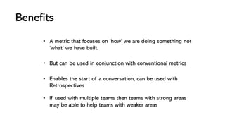 Benefits
• If used with multiple teams then teams with strong areas
may be able to help teams with weaker areas
• Enables the start of a conversation, can be used with
Retrospectives
• But can be used in conjunction with conventional metrics
• A metric that focuses on ‘how’ we are doing something not
‘what’ we have built.
 