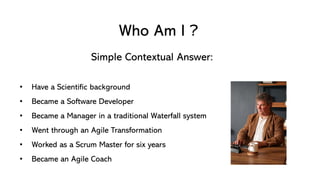 Who Am I ?
Simple Contextual Answer:
• Have a Scientific background
• Became a Software Developer
• Became a Manager in a traditional Waterfall system
• Went through an Agile Transformation
• Worked as a Scrum Master for six years
• Became an Agile Coach
 