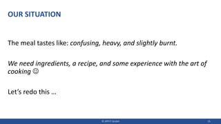 OUR SITUATION
The meal tastes like: confusing, heavy, and slightly burnt.
We need ingredients, a recipe, and some experience with the art of
cooking ☺
Let’s redo this …
© JIPP.IT GmbH 15
 
