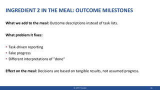 INGREDIENT 2 IN THE MEAL: OUTCOME MILESTONES
What we add to the meal: Outcome descriptions instead of task lists.
What problem it fixes:
• Task-driven reporting
• Fake progress
• Different interpretations of "done“
Effect on the meal: Decisions are based on tangible results, not assumed progress.
© JIPP.IT GmbH 18
 