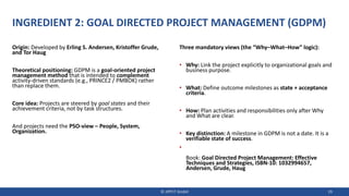 INGREDIENT 2: GOAL DIRECTED PROJECT MANAGEMENT (GDPM)
Origin: Developed by Erling S. Andersen, Kristoffer Grude,
and Tor Haug
Theoretical positioning: GDPM is a goal-oriented project
management method that is intended to complement
activity-driven standards (e.g., PRINCE2 / PMBOK) rather
than replace them.
Core idea: Projects are steered by goal states and their
achievement criteria, not by task structures.
And projects need the PSO-view – People, System,
Organization.
Three mandatory views (the “Why–What–How” logic):
• Why: Link the project explicitly to organizational goals and
business purpose.
• What: Define outcome milestones as state + acceptance
criteria.
• How: Plan activities and responsibilities only after Why
and What are clear.
• Key distinction: A milestone in GDPM is not a date. It is a
verifiable state of success.
•
Book: Goal Directed Project Management: Effective
Techniques and Strategies, ISBN-10: 1032994657,
Andersen, Grude, Haug
© JIPP.IT GmbH 19
 