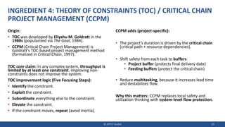 INGREDIENT 4: THEORY OF CONSTRAINTS (TOC) / CRITICAL CHAIN
PROJECT MANAGEMENT (CCPM)
Origin:
• TOC was developed by Eliyahu M. Goldratt in the
1980s (popularized via The Goal, 1984).
• CCPM (Critical Chain Project Management) is
Goldratt’s TOC-based project management method
(formalized in Critical Chain, 1997).
TOC core claim: In any complex system, throughput is
limited by at least one constraint. Improving non-
constraints does not improve the system.
TOC improvement logic (Five Focusing Steps):
• Identify the constraint.
• Exploit the constraint.
• Subordinate everything else to the constraint.
• Elevate the constraint.
• If the constraint moves, repeat (avoid inertia).
CCPM adds (project-specific):
• The project’s duration is driven by the critical chain
(critical path + resource dependencies).
• Shift safety from each task to buffers:
• Project buffer (protects final delivery date)
• Feeding buffers (protect the critical chain)
• Reduce multitasking, because it increases lead time
and destabilizes flow.
Why this matters: CCPM replaces local safety and
utilization thinking with system-level flow protection.
© JIPP.IT GmbH 23
 