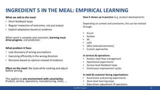INGREDIENT 5 IN THE MEAL: EMPIRICAL LEARNING
What we add to the meal:
• Short feedback loops
• Regular inspection of outcomes, not just output
• Explicit adaptation based on evidence
When work is complex and uncertain, learning must
drive progress, not prediction.
What problem it fixes:
• Late discovery of wrong assumptions
• Executing efficiently in the wrong direction
• Decisions based on opinion instead of evidence
Effect on the meal: We taste while cooking and adjust
before serving.
This applies to any environment with uncertainty:
Product, service, operations, manufacturing, retail, ….
© JIPP.IT GmbH 24
How it shows up in practice (e.g. product development):
Depending on context and constraints, this can be realized
through:
• Scrum
• Kanban
• XP
• LeSS
• SAFe (selected elements)
• Custom approaches
In services & operations:
• Kanban-style flow management
• Operational experiments
• Service-level feedback loops
• Continuous improvement cycles
In retail & customer-facing organizations:
• Assortment and pricing experiments
• Store-level learning loops
• Data-driven adjustment of operations
 
