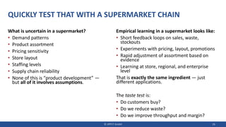 QUICKLY TEST THAT WITH A SUPERMARKET CHAIN
What is uncertain in a supermarket?
• Demand patterns
• Product assortment
• Pricing sensitivity
• Store layout
• Staffing levels
• Supply chain reliability
• None of this is “product development” —
but all of it involves assumptions.
Empirical learning in a supermarket looks like:
• Short feedback loops on sales, waste,
stockouts
• Experiments with pricing, layout, promotions
• Rapid adjustment of assortment based on
evidence
• Learning at store, regional, and enterprise
level
That is exactly the same ingredient — just
different applications.
The taste test is:
• Do customers buy?
• Do we reduce waste?
• Do we improve throughput and margin?
© JIPP.IT GmbH 26
 