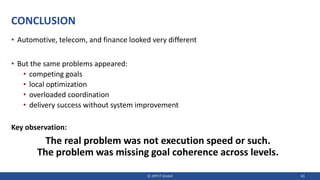 CONCLUSION
• Automotive, telecom, and finance looked very different
• But the same problems appeared:
• competing goals
• local optimization
• overloaded coordination
• delivery success without system improvement
Key observation:
The real problem was not execution speed or such.
The problem was missing goal coherence across levels.
© JIPP.IT GmbH 43
 