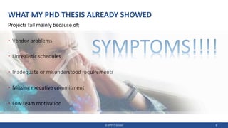 WHAT MY PHD THESIS ALREADY SHOWED
Projects fail mainly because of:
• Vendor problems
• Unrealistic schedules
• Inadequate or misunderstood requirements
• Missing executive commitment
• Low team motivation
© JIPP.IT GmbH 8
SYMPTOMS!!!!
 