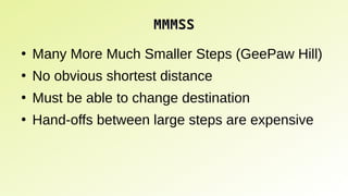 MMMSS
MMMSS
●
Many More Much Smaller Steps (GeePaw Hill)
●
No obvious shortest distance
●
Must be able to change destination
●
Hand-offs between large steps are expensive
 