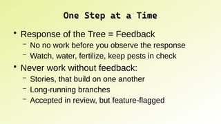 One Step at a Time
One Step at a Time
●
Response of the Tree = Feedback
– No no work before you observe the response
– Watch, water, fertilize, keep pests in check
●
Never work without feedback:
– Stories, that build on one another
– Long-running branches
– Accepted in review, but feature-flagged
 