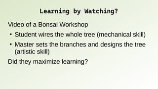 Learning by Watching?
Learning by Watching?
Video of a Bonsai Workshop
●
Student wires the whole tree (mechanical skill)
●
Master sets the branches and designs the tree
(artistic skill)
Did they maximize learning?
 