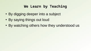We Learn by Teaching
We Learn by Teaching
●
By digging deeper into a subject
●
By saying things out loud
●
By watching others how they understood us
 