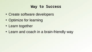 Way to Success
Way to Success
●
Create software developers
●
Optimize for learning
●
Learn together
●
Learn and coach in a brain-friendly way
 