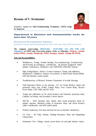 1
Resume of V. Sivakumar
Position(s) Applied for: E&I Commissioning Technician / ATEX Comp
Ex Inspector
Experienced in Electrical and Instrumentation works for
more than 10 years
Electrical & Instrumentation Engineer,
Unitech Control and Instrumentation Pte Ltd since Sep 20014 till now
The company representing TERASAKI ELECTRIC CO, (FE) PTE LTD
(Singapore) in FPSO and Conversion project works as following ( Projects: Armada
kraken FPSO, Armada Olombendo FPSO, Karapan Armada Sterling III FPSO)
Jobs and Responsibilities:
 Modification, Testing, Trouble shooting, Pre-commissioning, Commissioning
and Powering up switchgears, switchboards, all electrical Equipment which
includes transmission, distribution and, AMS,PMS, ESD,F&G Systems
 High Voltage(Hipot), Ductor ( Contact resistance) Testing and calibration,
Modification, Simulation, function test activities in Main Switch Board (MSB),
GSP and electrical control panels,
 Troubleshooting of Electrical Schemes Preparation of as built Drawings.
 Final Inspection Checks as per drawing , LV Air Circuit Breaker, meters and
protection relays tests (Under Voltage Relay, Over Current Relay, Reverse
Power Relay, LTD, SHD, and IST Test)
 Testing and calibrations of Air circuit breakers and Generator protection relays
Calibrate by Primary and Secondary Current injector
 MCCBs – OLR operation time, Instant short circuit protection check by
primary injection, functional testing of protection relays and circuit breakers
within switchboards, and GSP control panels
 Perform monitoring of no load and load test run on electrical machineries.
 CT Tests – IR Value, Polarity, Winding Resistance, Ratio and Magnetizing
Characteristic
 Instruments Test –Voltage, current, power factor, kw and multi function meters
 