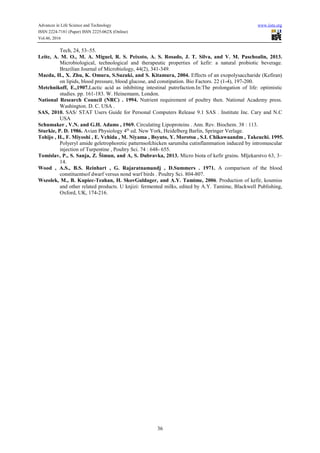 Advances in Life Science and Technology www.iiste.org
ISSN 2224-7181 (Paper) ISSN 2225-062X (Online)
Vol.46, 2016
36
Tech, 24, 53–55.
Leite, A. M. O., M. A. Miguel, R. S. Peixoto, A. S. Rosado, J. T. Silva, and V. M. Paschoalin, 2013.
Microbiological, technological and therapeutic properties of kefir: a natural probiotic beverage.
Brazilian Journal of Microbiology, 44(2), 341-349.
Maeda, H., X. Zhu, K. Omura, S.Suzuki, and S. Kitamura, 2004. Effects of an exopolysaccharide (Kefiran)
on lipids, blood pressure, blood glucose, and constipation. Bio Factors. 22 (1-4), 197-200.
Metchnikoff, E.,1907.Lactic acid as inhibiting intestinal putrefaction.In:The prolongation of life: optimistic
studies. pp. 161-183. W. Heinemann, London.
National Research Council (NRC) . 1994. Nutrient requirement of poultry then. National Academy press.
Washington. D. C. USA .
SAS, 2010. SAS/ STAT Users Guide for Personal Computers Release 9.1 SAS . Institute Inc. Cary and N.C
USA
Schumaker , V.N. and G.H. Adams , 1969. Circulating Lipoproteins . Ann. Rev. Biochem. 38 : 113.
Sturkie, P. D. 1986. Avian Physiology 4th
ed. New York, Heidelberg Barlin, Springer Verlage.
Tohijo , H., F. Miyoshi , E. Vchida , M. Niyama , Bsyuto, Y. Morotsu , S.I. Chikawaandm , Takeuchi. 1995.
Polyeryl amide geletrophoretic patternsofchicken sarumiha cutinflammation induced by intromuscular
injection of Turpentine , Poultry Sci. 74 : 648- 655.
Tomislav, P., S. Sanja, Z. Šimun, and A, S. Dubravka, 2013. Micro biota of kefir grains. Mljekarstvo 63, 3–
14.
Wood , A.S., B.S. Reinhart , G. Rajaratnamandj , D.Summers . 1971. A comparison of the blood
constituentsof dwarf versus nond warf birds . Poultry Sci. 804-807.
Wszolek, M., B. Kupiec-Teahan, H. SkovGuldager, and A.Y. Tamime, 2006. Production of kefir, koumiss
and other related products. U knjizi: fermented milks, edited by A.Y. Tamime, Blackwell Publishing,
Oxford, UK, 174-216.
 