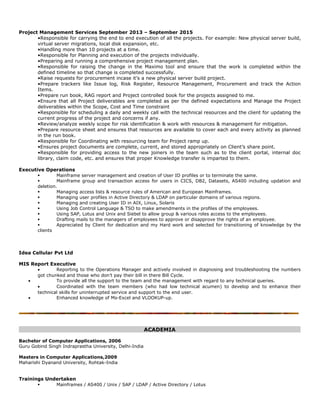 Project Management Services September 2013 – September 2015
•Responsible for carrying the end to end execution of all the projects. For example: New physical server build,
virtual server migrations, local disk expansion, etc.
•Handling more than 10 projects at a time.
•Responsible for Planning and execution of the projects individually.
•Preparing and running a comprehensive project management plan.
•Responsible for raising the change in the Maximo tool and ensure that the work is completed within the
defined timeline so that change is completed successfully.
•Raise requests for procurement incase it’s a new physical server build project.
•Prepare trackers like Issue log, Risk Register, Resource Management, Procurement and track the Action
Items.
•Prepare run book, RAG report and Project controlled book for the projects assigned to me.
•Ensure that all Project deliverables are completed as per the defined expectations and Manage the Project
deliverables within the Scope, Cost and Time constraint
•Responsible for scheduling a daily and weekly call with the technical resources and the client for updating the
current progress of the project and concerns if any.
•Review/analyze weekly scope for risk identification & work with resources & management for mitigation.
•Prepare resource sheet and ensures that resources are available to cover each and every activity as planned
in the run book.
•Responsible for Coordinating with resourcing team for Project ramp up.
•Ensures project documents are complete, current, and stored appropriately on Client’s share point.
•Responsible for providing access to the new joiners in the team such as to the client portal, internal doc
library, claim code, etc. and ensures that proper Knowledge transfer is imparted to them.
Executive Operations
 Mainframe server management and creation of User ID profiles or to terminate the same.
 Mainframe group and transaction access for users in CICS, DB2, Datasets, AS400 including updation and
deletion.
 Managing access lists & resource rules of American and European Mainframes.
 Managing user profiles in Active Directory & LDAP on particular domains of various regions.
 Managing and creating User ID in AIX, Linux, Solaris
 Using Job Control Language & TSO to make amendments in the profiles of the employees.
 Using SAP, Lotus and Unix and Siebel to allow group & various roles access to the employees.
 Drafting mails to the managers of employees to approve or disapprove the rights of an employee.
 Appreciated by Client for dedication and my Hard work and selected for transitioning of knowledge by the
clients
Idea Cellular Pvt Ltd
MIS Report Executive
• Reporting to the Operations Manager and actively involved in diagnosing and troubleshooting the numbers
got chunked and those who don’t pay their bill in there Bill Cycle.
• To provide all the support to the team and the management with regard to any technical queries.
• Coordinated with the team members (who had low technical acumen) to develop and to enhance their
technical skills for uninterrupted service and support to the end user.
• Enhanced knowledge of Ms-Excel and VLOOKUP-up.
ACADEMIA
Bachelor of Computer Applications, 2006
Guru Gobind Singh Indraprastha University, Delhi-India
Masters in Computer Applications,2009
Maharishi Dyanand University, Rohtak-India
Trainings Undertaken
 Mainframes / AS400 / Unix / SAP / LDAP / Active Directory / Lotus
 