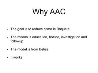 Why AAC
• The goal is to reduce crime in Boquete
• The means is education, hotline, investigation and
followup
• The model is from Belize
• It works
 