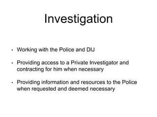 Investigation
• Working with the Police and DIJ
• Providing access to a Private Investigator and
contracting for him when necessary
• Providing information and resources to the Police
when requested and deemed necessary
 